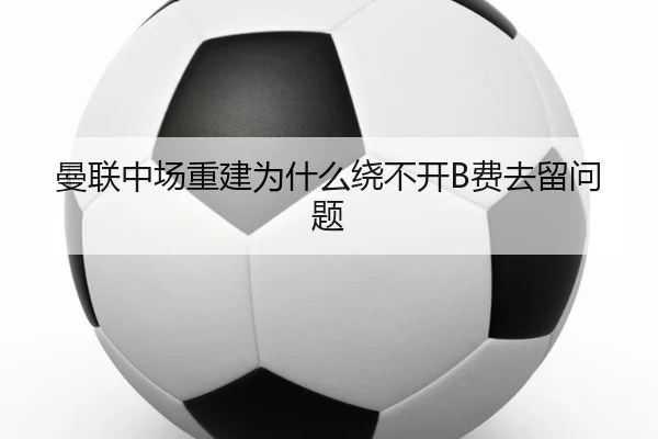曼联中场重建为什么绕不开B费去留问题