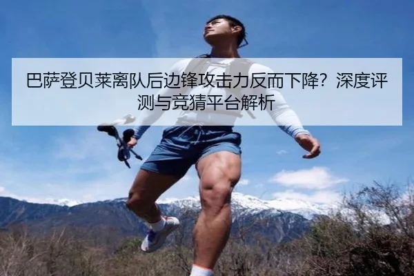 巴萨登贝莱离队后边锋攻击力反而下降？深度评测与竞猜平台解析