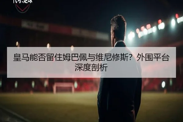 皇马能否留住姆巴佩与维尼修斯？外围平台深度剖析