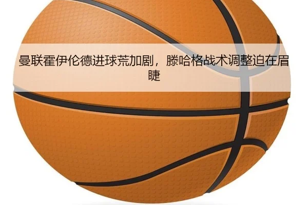 曼联霍伊伦德进球荒加剧，滕哈格战术调整迫在眉睫